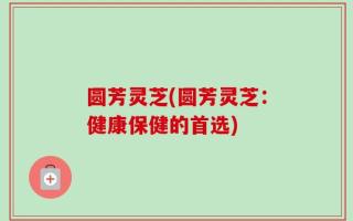 圆芳灵芝(圆芳灵芝：健康保健的首选)