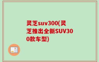 灵芝suv300(灵芝推出全新SUV300款车型)