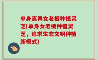 单身离异女老板种植灵芝(单身女老板种植灵芝，追求生态文明种植新模式)