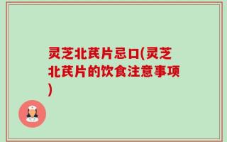 灵芝北芪片忌口(灵芝北芪片的饮食注意事项)