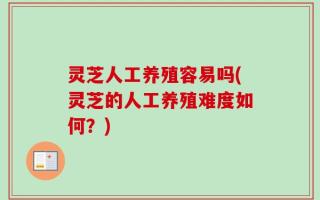 灵芝人工养殖容易吗(灵芝的人工养殖难度如何？)