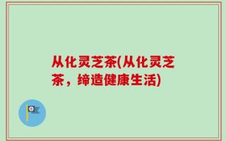 从化灵芝茶(从化灵芝茶，缔造健康生活)