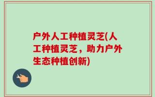 户外人工种植灵芝(人工种植灵芝，助力户外生态种植创新)