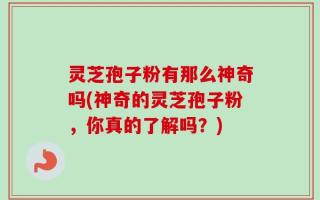 灵芝孢子粉有那么神奇吗(神奇的灵芝孢子粉，你真的了解吗？)