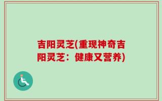 吉阳灵芝(重现神奇吉阳灵芝：健康又营养)