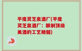 平度灵芝泉酒厂(平度灵芝泉酒厂：酿制顶级美酒的工艺精髓)