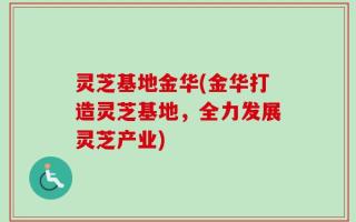 灵芝基地金华(金华打造灵芝基地，全力发展灵芝产业)