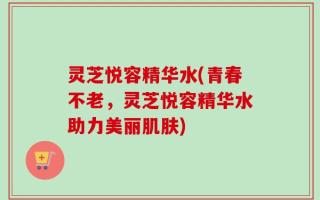 灵芝悦容精华水(青春不老，灵芝悦容精华水助力美丽肌肤)