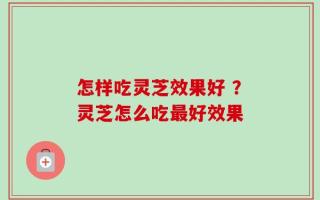 怎样吃灵芝效果好 ？灵芝怎么吃最好效果