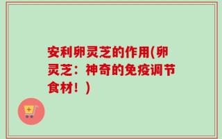 安利卵灵芝的作用(卵灵芝：神奇的免疫调节食材！)
