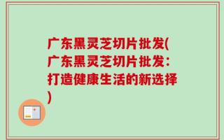 广东黑灵芝切片批发(广东黑灵芝切片批发：打造健康生活的新选择)