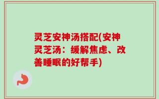 灵芝安神汤搭配(安神灵芝汤：缓解焦虑、改善睡眠的好帮手)