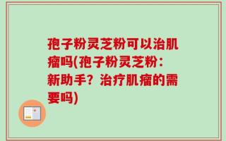 孢子粉灵芝粉可以治肌瘤吗(孢子粉灵芝粉：新助手？治疗肌瘤的需要吗)