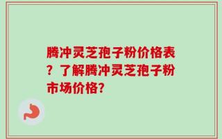 腾冲灵芝孢子粉价格表？了解腾冲灵芝孢子粉市场价格？