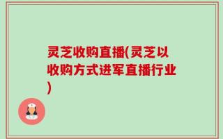 灵芝收购直播(灵芝以收购方式进军直播行业)