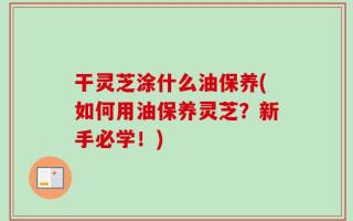 干灵芝涂什么油保养(如何用油保养灵芝？新手必学！)