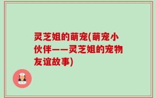 灵芝姐的萌宠(萌宠小伙伴——灵芝姐的宠物友谊故事)