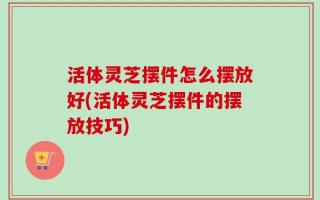 活体灵芝摆件怎么摆放好(活体灵芝摆件的摆放技巧)