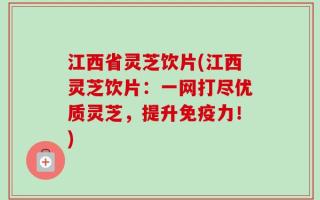 江西省灵芝饮片(江西灵芝饮片：一网打尽优质灵芝，提升免疫力！)