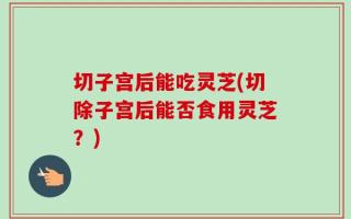 切子宫后能吃灵芝(切除子宫后能否食用灵芝？)
