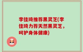 李佳琦推荐黑灵芝(李佳琦力荐天然黑灵芝，呵护身体健康)