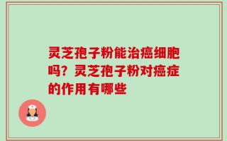 灵芝孢子粉能治癌细胞吗？灵芝孢子粉对癌症的作用有哪些