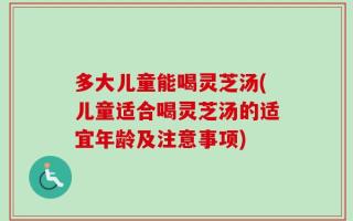 多大儿童能喝灵芝汤(儿童适合喝灵芝汤的适宜年龄及注意事项)