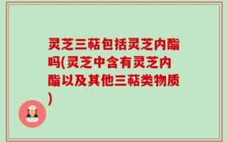 灵芝三萜包括灵芝内酯吗(灵芝中含有灵芝内酯以及其他三萜类物质)