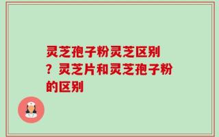 灵芝孢子粉灵芝区别 ？灵芝片和灵芝孢子粉的区别