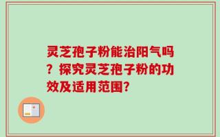 灵芝孢子粉能治阳气吗？探究灵芝孢子粉的功效及适用范围？