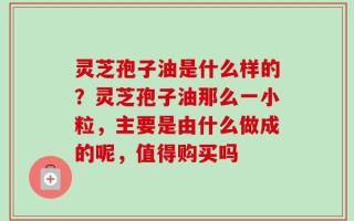 灵芝孢子油是什么样的？灵芝孢子油那么一小粒，主要是由什么做成的呢，值得购买吗