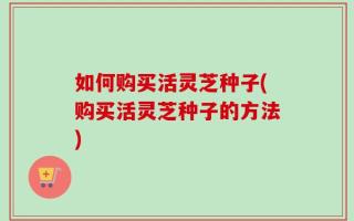 如何购买活灵芝种子(购买活灵芝种子的方法)