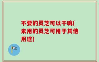 不要的灵芝可以干嘛(未用的灵芝可用于其他用途)