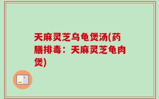 天麻灵芝乌龟煲汤(药膳排毒：天麻灵芝龟肉煲)