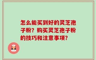 怎么能买到好的灵芝孢子粉？购买灵芝孢子粉的技巧和注意事项？