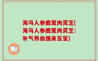 海马人参鹿茸肉灵芝(海马人参鹿茸肉灵芝：补气养血强身五宝)