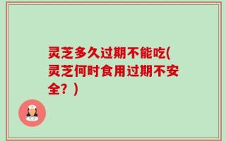 灵芝多久过期不能吃(灵芝何时食用过期不安全？)