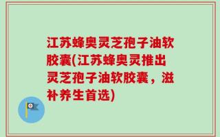 江苏蜂奥灵芝孢子油软胶囊(江苏蜂奥灵推出灵芝孢子油软胶囊，滋补养生首选)