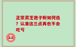 正宗灵芝孢子粉如何选？认准这三点再也不会吃亏