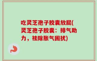 吃灵芝孢子胶囊放屁(灵芝孢子胶囊：排气助力，祛除胀气困扰)
