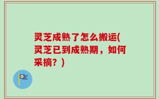 灵芝成熟了怎么搬运(灵芝已到成熟期，如何采摘？)