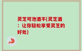 灵芝可泡酒不(灵芝酒：让你轻松享受灵芝的好处)