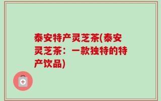 泰安特产灵芝茶(泰安灵芝茶：一款独特的特产饮品)