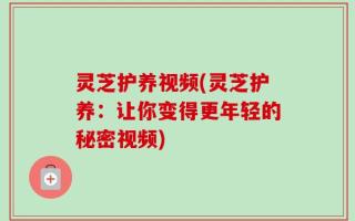 灵芝护养视频(灵芝护养：让你变得更年轻的秘密视频)