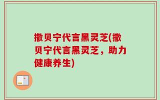 撒贝宁代言黑灵芝(撒贝宁代言黑灵芝，助力健康养生)