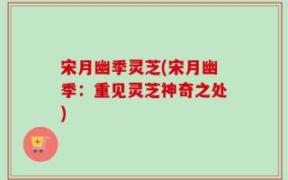 宋月幽季灵芝(宋月幽季：重见灵芝神奇之处)