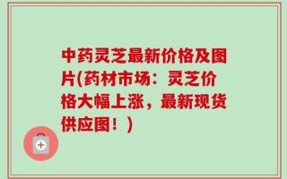 中药灵芝最新价格及图片(药材市场：灵芝价格大幅上涨，最新现货供应图！)