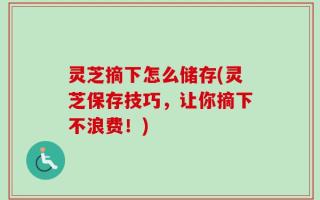 灵芝摘下怎么储存(灵芝保存技巧，让你摘下不浪费！)