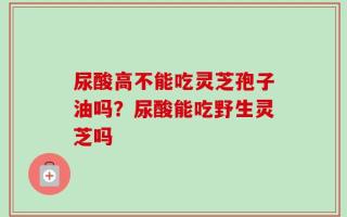 尿酸高不能吃灵芝孢子油吗？尿酸能吃野生灵芝吗