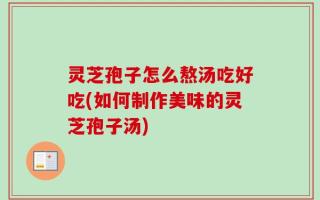 灵芝孢子怎么熬汤吃好吃(如何制作美味的灵芝孢子汤)
